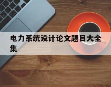 电力系统设计论文题目大全集的简单介绍