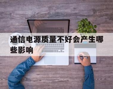 通信电源质量不好会产生哪些影响(通信电源质量不好会产生哪些影响因素)