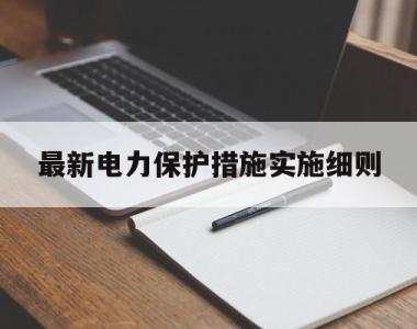 最新电力保护措施实施细则(最新电力保护措施实施细则解读)