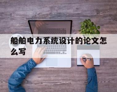 船舶电力系统设计的论文怎么写(新型电力系统与二次回路论文怎么写)