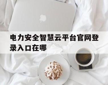 电力安全智慧云平台官网登录入口在哪(电力安全智慧云平台官网登录入口在哪里)