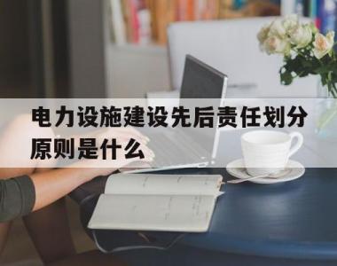 电力设施建设先后责任划分原则是什么(电力设施建设先后责任划分原则是什么内容)