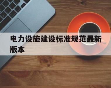 电力设施建设标准规范最新版本(电力设施建设标准规范最新版本是多少)