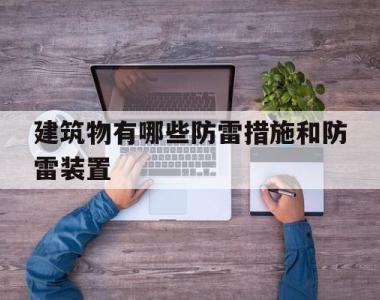 建筑物有哪些防雷措施和防雷装置(简述建筑物防雷分类及如何防雷措施)