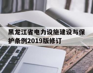 黑龙江省电力设施建设与保护条例2019版修订(关于做好黑龙江省2021年电力直接交易相关工作的通知)