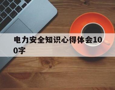 电力安全知识心得体会100字(电力安全知识心得体会100字内容)