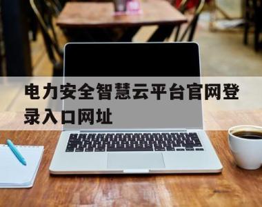 电力安全智慧云平台官网登录入口网址(电力安全智慧云平台官网登录入口网址是什么)