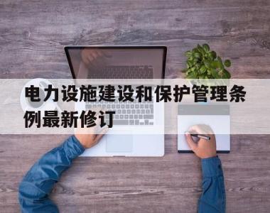 电力设施建设和保护管理条例最新修订(电力设施建设和保护管理条例最新修订内容)