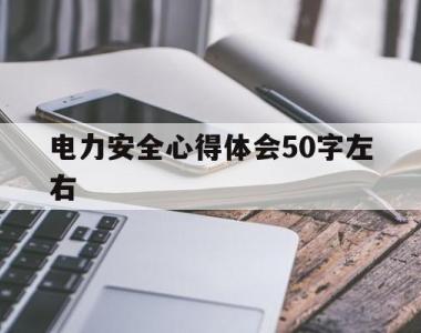 电力安全心得体会50字左右(电力安全心得体会50字左右作文)