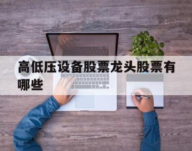 关于高低压设备股票龙头股票有哪些的信息