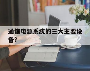 通信电源系统的三大主要设备?的简单介绍