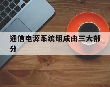 通信电源系统组成由三大部分(通信电源系统组成由三大部分组成对吗)