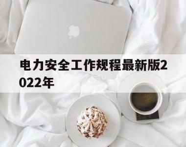 电力安全工作规程最新版2022年(电力安全工作规程最新版2022年修订)