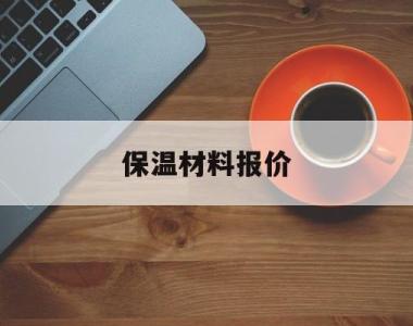 保温材料报价(保温材料报价单格式范本)