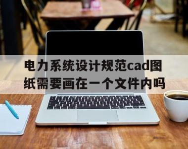 电力系统设计规范cad图纸需要画在一个文件内吗(电力系统设计规范cad图纸需要画在一个文件内吗为什么)