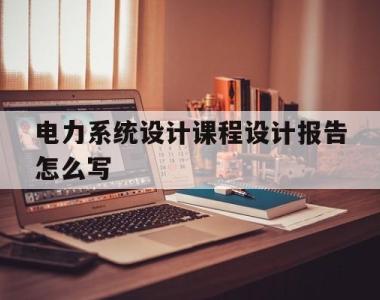 电力系统设计课程设计报告怎么写(电力系统综合设计课程设计报告题目)