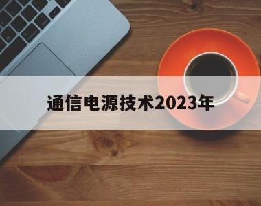 通信电源技术2023年(通信电源技术2023年展望)