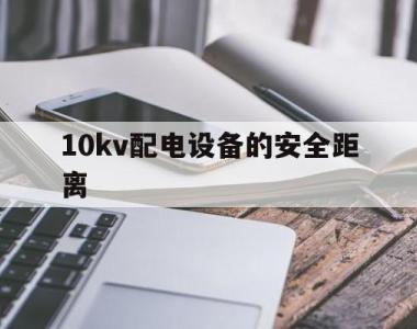 10kv配电设备的安全距离(10kv设备安全距离是多少米)