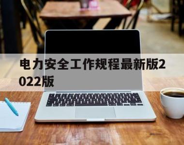 电力安全工作规程最新版2022版(电力安全工作规程最新版2022版全文)