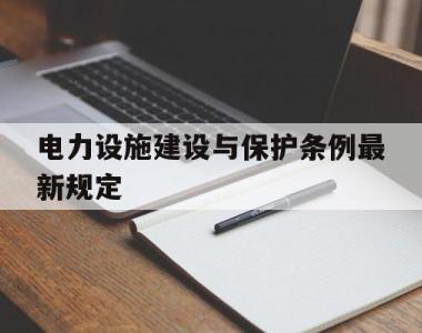 电力设施建设与保护条例最新规定(电力设施建设与保护条例最新规定文件)