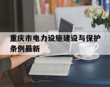 重庆市电力设施建设与保护条例最新(重庆市电力设施建设与保护条例最新版)