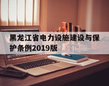 黑龙江省电力设施建设与保护条例2019版(黑龙江省电力设施建设与保护条例2019版)