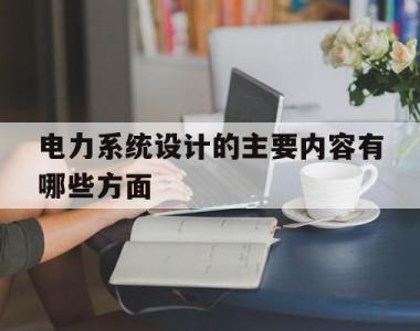 电力系统设计的主要内容有哪些方面(电力系统设计的主要内容有哪些方面的要求)