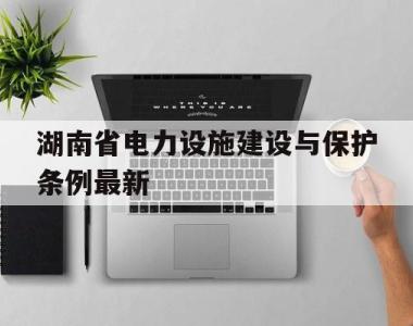 湖南省电力设施建设与保护条例最新(湖南省电力设施建设与保护条例最新修订时间)