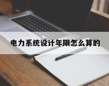 电力系统设计年限怎么算的(电力系统设计技术规程最新版)