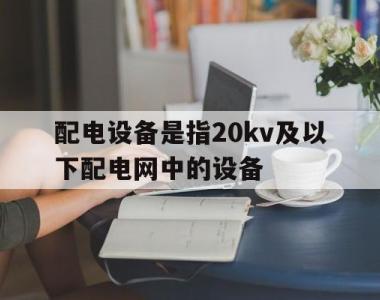 配电设备是指20kv及以下配电网中的设备(配电设备是指20kv及以下配电网中的设备有哪些)