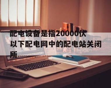 配电设备是指20000伏以下配电网中的配电站关闭所的简单介绍