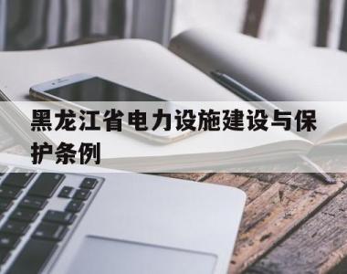 黑龙江省电力设施建设与保护条例(黑龙江省电力设施建设与保护条例审议结果的报告)