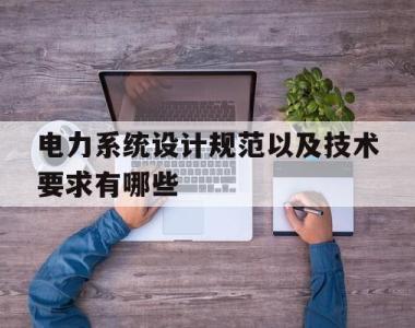 电力系统设计规范以及技术要求有哪些(电力系统设计规范以及技术要求有哪些内容)