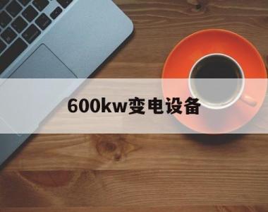 600kw变电设备(六百千瓦变压器多少钱)
