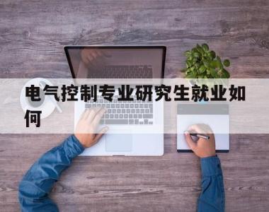 电气控制专业研究生就业如何(电气控制及其自动化就业方向及待遇)