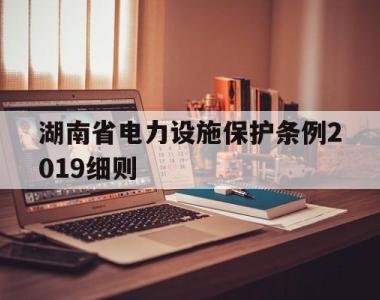 湖南省电力设施保护条例2019细则(湖南省电力设施保护条例2019细则解读)