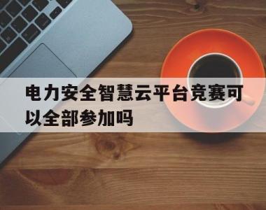 电力安全智慧云平台竞赛可以全部参加吗(电力安全智慧云平台竞赛可以全部参加吗知乎)