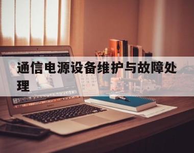 通信电源设备维护与故障处理(通信电源设备维护与故障处理方法)