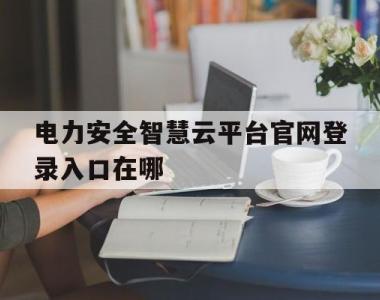 电力安全智慧云平台官网登录入口在哪(电力安全智慧云平台官网登录入口在哪找)