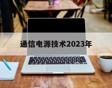 通信电源技术2023年(通信电源技术2023年工作计划)
