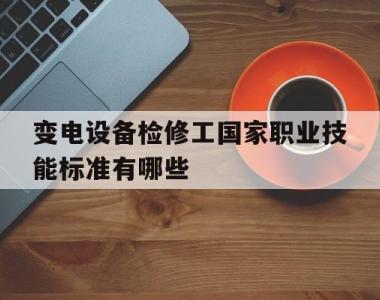 变电设备检修工国家职业技能标准有哪些(变电设备检修工国家职业技能标准有哪些内容)