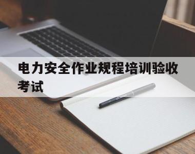 关于电力安全作业规程培训验收考试的信息