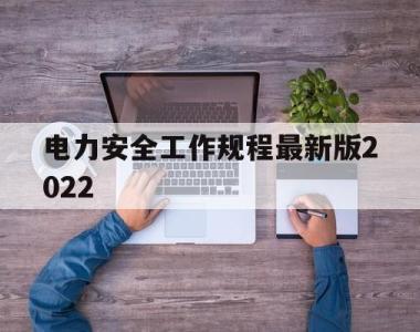 电力安全工作规程最新版2022(电力安全工作规程最新版2022版)