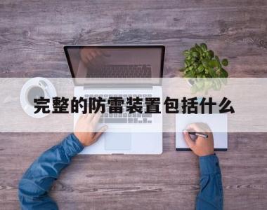 完整的防雷装置包括什么(完整的防雷装置一般由什么组成)