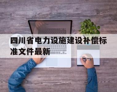包含四川省电力设施建设补偿标准文件最新的词条