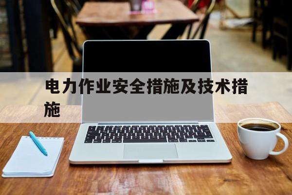 电力作业安全措施及技术措施(电力作业安全措施及技术措施有哪些)