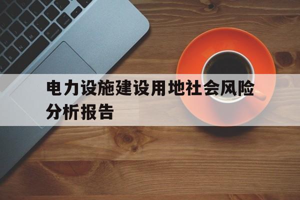 电力设施建设用地社会风险分析报告(电力设施建设用地社会风险分析报告怎么写)