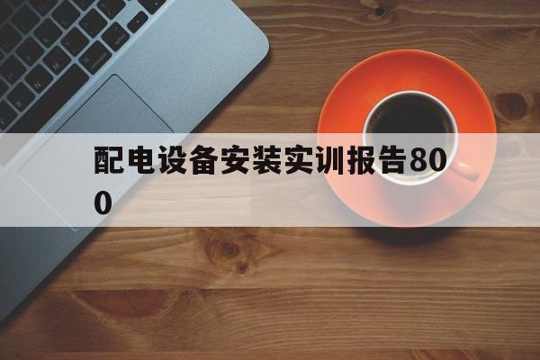 配电设备安装实训报告800(配电设备安装实训报告800字怎么写)