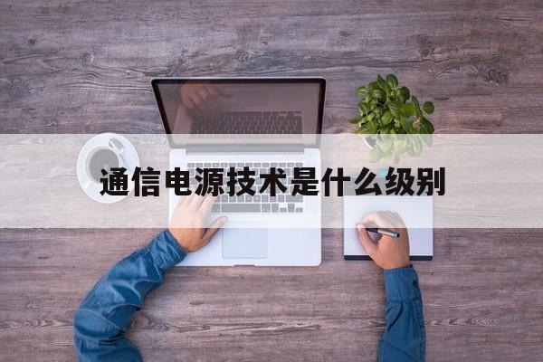 通信电源技术是什么级别(通信电源相关的专业有哪些)