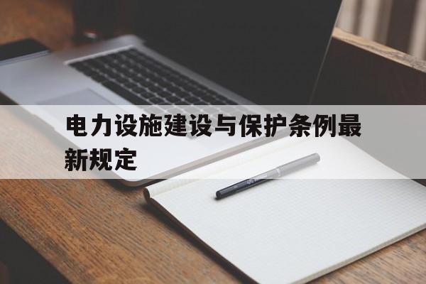 电力设施建设与保护条例最新规定(电力设施建设与保护条例最新规定是什么)